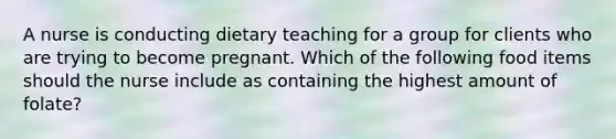 A nurse is conducting dietary teaching for a group for clients who are trying to become pregnant. Which of the following food items should the nurse include as containing the highest amount of folate?