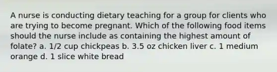 A nurse is conducting dietary teaching for a group for clients who are trying to become pregnant. Which of the following food items should the nurse include as containing the highest amount of folate? a. 1/2 cup chickpeas b. 3.5 oz chicken liver c. 1 medium orange d. 1 slice white bread