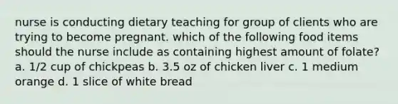 nurse is conducting dietary teaching for group of clients who are trying to become pregnant. which of the following food items should the nurse include as containing highest amount of folate? a. 1/2 cup of chickpeas b. 3.5 oz of chicken liver c. 1 medium orange d. 1 slice of white bread