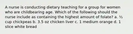 A nurse is conducting dietary teaching for a group for women who are childbearing age. Which of the following should the nurse include as containing the highest amount of folate? a. ½ cup chickpeas b. 3.5 oz chicken liver c. 1 medium orange d. 1 slice white bread