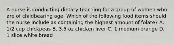 A nurse is conducting dietary teaching for a group of women who are of childbearing age. Which of the following food items should the nurse include as containing the highest amount of folate? A. 1/2 cup chickpeas B. 3.5 oz chicken liver C. 1 medium orange D. 1 slice white bread