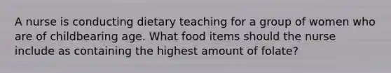 A nurse is conducting dietary teaching for a group of women who are of childbearing age. What food items should the nurse include as containing the highest amount of folate?