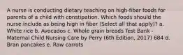 A nurse is conducting dietary teaching on high-fiber foods for parents of a child with constipation. Which foods should the nurse include as being high in fiber (Select all that apply)? a. White rice b. Avocados c. Whole grain breads Test Bank - Maternal Child Nursing Care by Perry (6th Edition, 2017) 684 d. Bran pancakes e. Raw carrots