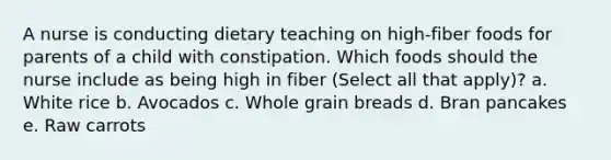 A nurse is conducting dietary teaching on high-fiber foods for parents of a child with constipation. Which foods should the nurse include as being high in fiber (Select all that apply)? a. White rice b. Avocados c. Whole grain breads d. Bran pancakes e. Raw carrots