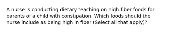 A nurse is conducting dietary teaching on high-fiber foods for parents of a child with constipation. Which foods should the nurse include as being high in fiber (Select all that apply)?