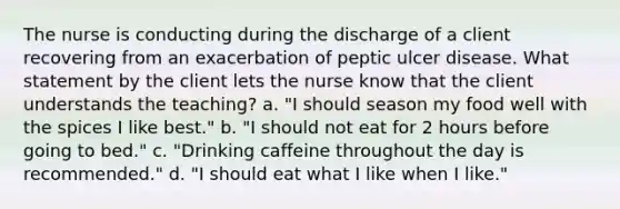 The nurse is conducting during the discharge of a client recovering from an exacerbation of peptic ulcer disease. What statement by the client lets the nurse know that the client understands the teaching? a. "I should season my food well with the spices I like best." b. "I should not eat for 2 hours before going to bed." c. "Drinking caffeine throughout the day is recommended." d. "I should eat what I like when I like."