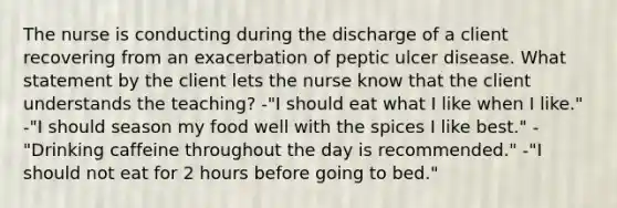 The nurse is conducting during the discharge of a client recovering from an exacerbation of peptic ulcer disease. What statement by the client lets the nurse know that the client understands the teaching? -"I should eat what I like when I like." -"I should season my food well with the spices I like best." -"Drinking caffeine throughout the day is recommended." -"I should not eat for 2 hours before going to bed."