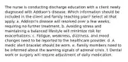 The nurse is conducting discharge education with a client newly diagnosed with Addison's disease. Which information should be included in the client and family teaching plan? Select all that apply. a. Addison's disease will resolved over a few weeks, requiring no further treatment. b. Avoiding stress and maintaining a balanced lifestyle will minimize risk for exacerbations. c. Fatigue, weakness, dizziness, and mood changes need to be reported to the healthcare provider. d. A medic alert bracelet should be worn. e. Family members need to be informed about the warning signals of adrenal crisis. f. Dental work or surgery will require adjustment of daily medication.