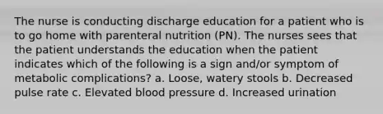 The nurse is conducting discharge education for a patient who is to go home with parenteral nutrition (PN). The nurses sees that the patient understands the education when the patient indicates which of the following is a sign and/or symptom of metabolic complications? a. Loose, watery stools b. Decreased pulse rate c. Elevated blood pressure d. Increased urination