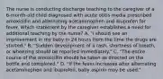 The nurse is conducting discharge teaching to the caregiver of a 6-month-old child diagnosed with acute otitis media prescribed amoxicillin and alternating acetaminophen and ibuprofen for fever. Which statement by the caregiver establishes a need for additional teaching by the nurse? A. "I should see an improvement in my baby in 24 hours from the time the drugs are started." B. "Sudden development of a rash, shortness of breath, or wheezing should be reported immediately." C. "The entire course of the amoxicillin should be taken as directed on the bottle and completed." D. "If the fever increases after alternating acetaminophen and ibuprofen, baby aspirin may be used."