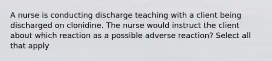 A nurse is conducting discharge teaching with a client being discharged on clonidine. The nurse would instruct the client about which reaction as a possible adverse reaction? Select all that apply