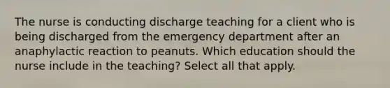 The nurse is conducting discharge teaching for a client who is being discharged from the emergency department after an anaphylactic reaction to peanuts. Which education should the nurse include in the teaching? Select all that apply.