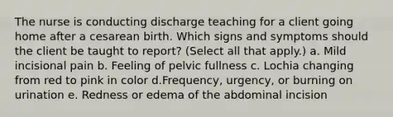 The nurse is conducting discharge teaching for a client going home after a cesarean birth. Which signs and symptoms should the client be taught to report? (Select all that apply.) a. Mild incisional pain b. Feeling of pelvic fullness c. Lochia changing from red to pink in color d.Frequency, urgency, or burning on urination e. Redness or edema of the abdominal incision