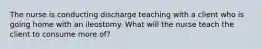 The nurse is conducting discharge teaching with a client who is going home with an ileostomy. What will the nurse teach the client to consume more of?