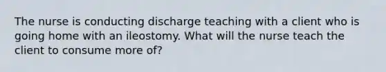 The nurse is conducting discharge teaching with a client who is going home with an ileostomy. What will the nurse teach the client to consume more of?