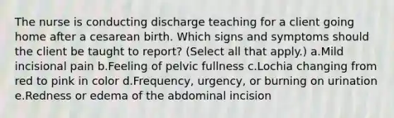 The nurse is conducting discharge teaching for a client going home after a cesarean birth. Which signs and symptoms should the client be taught to report? (Select all that apply.) a.Mild incisional pain b.Feeling of pelvic fullness c.Lochia changing from red to pink in color d.Frequency, urgency, or burning on urination e.Redness or edema of the abdominal incision