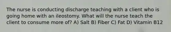 The nurse is conducting discharge teaching with a client who is going home with an ileostomy. What will the nurse teach the client to consume more of? A) Salt B) Fiber C) Fat D) Vitamin B12