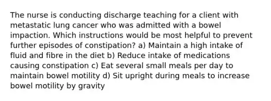 The nurse is conducting discharge teaching for a client with metastatic lung cancer who was admitted with a bowel impaction. Which instructions would be most helpful to prevent further episodes of constipation? a) Maintain a high intake of fluid and fibre in the diet b) Reduce intake of medications causing constipation c) Eat several small meals per day to maintain bowel motility d) Sit upright during meals to increase bowel motility by gravity