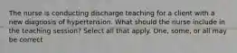 The nurse is conducting discharge teaching for a client with a new diagnosis of hypertension. What should the nurse include in the teaching session? Select all that apply. One, some, or all may be correct