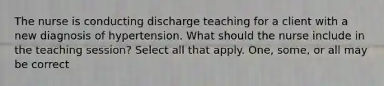 The nurse is conducting discharge teaching for a client with a new diagnosis of hypertension. What should the nurse include in the teaching session? Select all that apply. One, some, or all may be correct