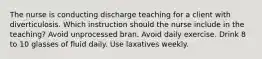 The nurse is conducting discharge teaching for a client with diverticulosis. Which instruction should the nurse include in the teaching? Avoid unprocessed bran. Avoid daily exercise. Drink 8 to 10 glasses of fluid daily. Use laxatives weekly.