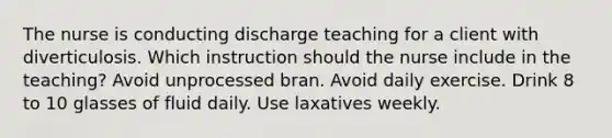 The nurse is conducting discharge teaching for a client with diverticulosis. Which instruction should the nurse include in the teaching? Avoid unprocessed bran. Avoid daily exercise. Drink 8 to 10 glasses of fluid daily. Use laxatives weekly.