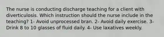 The nurse is conducting discharge teaching for a client with diverticulosis. Which instruction should the nurse include in the teaching? 1- Avoid unprocessed bran. 2- Avoid daily exercise. 3- Drink 8 to 10 glasses of fluid daily. 4- Use laxatives weekly.