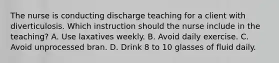 The nurse is conducting discharge teaching for a client with diverticulosis. Which instruction should the nurse include in the teaching? A. Use laxatives weekly. B. Avoid daily exercise. C. Avoid unprocessed bran. D. Drink 8 to 10 glasses of fluid daily.