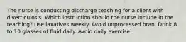 The nurse is conducting discharge teaching for a client with diverticulosis. Which instruction should the nurse include in the teaching? Use laxatives weekly. Avoid unprocessed bran. Drink 8 to 10 glasses of fluid daily. Avoid daily exercise.