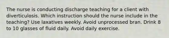 The nurse is conducting discharge teaching for a client with diverticulosis. Which instruction should the nurse include in the teaching? Use laxatives weekly. Avoid unprocessed bran. Drink 8 to 10 glasses of fluid daily. Avoid daily exercise.