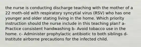 the nurse is conducting discharge teaching with the mother of a 22 moth-old with respiratory syncytial virus (RSV) who has one younger and older stating living in the home. Which priority instruction should the nurse include in this teaching plan? a- Practice consistent handwashing b- Avoid tobacco use in the home. c- Administer prophylactic antibiotic to both siblings d- Institute airborne precautions for the infected child.