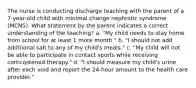 The nurse is conducting discharge teaching with the parent of a 7-year-old child with minimal change nephrotic syndrome (MCNS). What statement by the parent indicates a correct understanding of the teaching? a. "My child needs to stay home from school for at least 1 more month." b. "I should not add additional salt to any of my child's meals." c. "My child will not be able to participate in contact sports while receiving corticosteroid therapy." d. "I should measure my child's urine after each void and report the 24-hour amount to the health care provider."