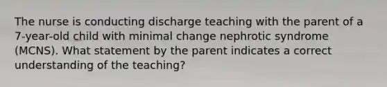 The nurse is conducting discharge teaching with the parent of a 7-year-old child with minimal change nephrotic syndrome (MCNS). What statement by the parent indicates a correct understanding of the teaching?