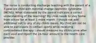 The nurse is conducting discharge teaching with the parent of a 7-year-old child with minimal change nephrotic syndrome (MCNS). What statement by the parent indicates a correct understanding of the teaching? My child needs to stay home from school for at least 1 more month. I should not add additional salt to any of my childs meals. My child will not be able to participate in contact sports while receiving corticosteroid therapy. I should measure my childs urine after each void and report the 24-hour amount to the health care provider.