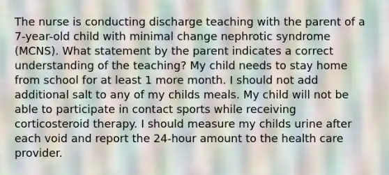 The nurse is conducting discharge teaching with the parent of a 7-year-old child with minimal change nephrotic syndrome (MCNS). What statement by the parent indicates a correct understanding of the teaching? My child needs to stay home from school for at least 1 more month. I should not add additional salt to any of my childs meals. My child will not be able to participate in contact sports while receiving corticosteroid therapy. I should measure my childs urine after each void and report the 24-hour amount to the health care provider.