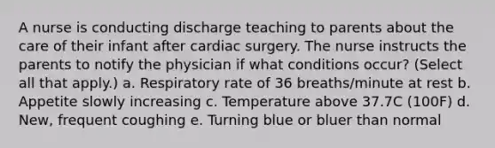 A nurse is conducting discharge teaching to parents about the care of their infant after cardiac surgery. The nurse instructs the parents to notify the physician if what conditions occur? (Select all that apply.) a. Respiratory rate of 36 breaths/minute at rest b. Appetite slowly increasing c. Temperature above 37.7C (100F) d. New, frequent coughing e. Turning blue or bluer than normal