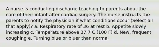 A nurse is conducting discharge teaching to parents about the care of their infant after cardiac surgery. The nurse instructs the parents to notify the physician if what conditions occur (Select all that apply)? a. Respiratory rate of 36 at rest b. Appetite slowly increasing c. Temperature above 37.7 C (100 F) d. New, frequent coughing e. Turning blue or bluer than normal