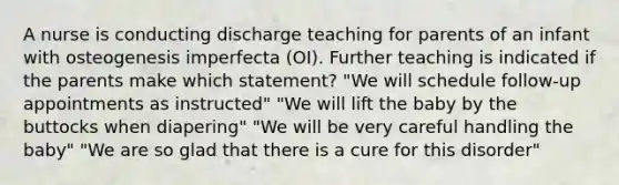 A nurse is conducting discharge teaching for parents of an infant with osteogenesis imperfecta (OI). Further teaching is indicated if the parents make which statement? "We will schedule follow-up appointments as instructed" "We will lift the baby by the buttocks when diapering" "We will be very careful handling the baby" "We are so glad that there is a cure for this disorder"