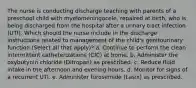 The nurse is conducting discharge teaching with parents of a preschool child with myelomeningocele, repaired at birth, who is being discharged from the hospital after a urinary tract infection (UTI). Which should the nurse include in the discharge instructions related to management of the child's genitourinary function (Select all that apply)? a. Continue to perform the clean intermittent catheterizations (CIC) at home. b. Administer the oxybutynin chloride (Ditropan) as prescribed. c. Reduce fluid intake in the afternoon and evening hours. d. Monitor for signs of a recurrent UTI. e. Administer furosemide (Lasix) as prescribed.