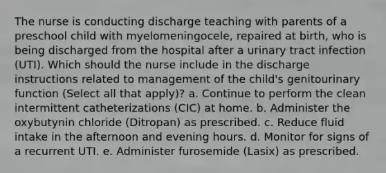 The nurse is conducting discharge teaching with parents of a preschool child with myelomeningocele, repaired at birth, who is being discharged from the hospital after a urinary tract infection (UTI). Which should the nurse include in the discharge instructions related to management of the child's genitourinary function (Select all that apply)? a. Continue to perform the clean intermittent catheterizations (CIC) at home. b. Administer the oxybutynin chloride (Ditropan) as prescribed. c. Reduce fluid intake in the afternoon and evening hours. d. Monitor for signs of a recurrent UTI. e. Administer furosemide (Lasix) as prescribed.