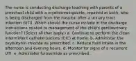 The nurse is conducting discharge teaching with parents of a preschool child with a myelomeningocele, repaired at birth, who is being discharged from the hospital after a urinary tract infection (UTI). Which should the nurse include in the discharge instructions related to management of the child's genitourinary function? (Select all that apply.) a. Continue to perform the clean intermittent catheterizations (CIC) at home. b. Administer the oxybutynin chloride as prescribed. c. Reduce fluid intake in the afternoon and evening hours. d. Monitor for signs of a recurrent UTI. e. Administer furosemide as prescribed.