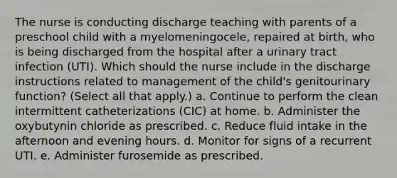 The nurse is conducting discharge teaching with parents of a preschool child with a myelomeningocele, repaired at birth, who is being discharged from the hospital after a urinary tract infection (UTI). Which should the nurse include in the discharge instructions related to management of the child's genitourinary function? (Select all that apply.) a. Continue to perform the clean intermittent catheterizations (CIC) at home. b. Administer the oxybutynin chloride as prescribed. c. Reduce fluid intake in the afternoon and evening hours. d. Monitor for signs of a recurrent UTI. e. Administer furosemide as prescribed.