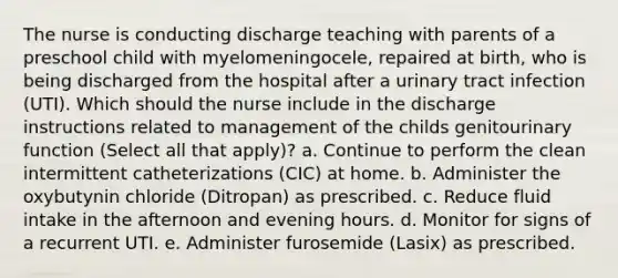 The nurse is conducting discharge teaching with parents of a preschool child with myelomeningocele, repaired at birth, who is being discharged from the hospital after a urinary tract infection (UTI). Which should the nurse include in the discharge instructions related to management of the childs genitourinary function (Select all that apply)? a. Continue to perform the clean intermittent catheterizations (CIC) at home. b. Administer the oxybutynin chloride (Ditropan) as prescribed. c. Reduce fluid intake in the afternoon and evening hours. d. Monitor for signs of a recurrent UTI. e. Administer furosemide (Lasix) as prescribed.