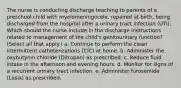 The nurse is conducting discharge teaching to parents of a preschool child with myelomeningocele, repaired at birth, being discharged from the hospital after a urinary tract infection (UTI). Which should the nurse include in the discharge instructions related to management of the child's genitourinary function? (Select all that apply.) a. Continue to perform the clean intermittent catheterizations (CIC) at home. b. Administer the oxybutynin chloride (Ditropan) as prescribed. c. Reduce fluid intake in the afternoon and evening hours. d. Monitor for signs of a recurrent urinary tract infection. e. Administer furosemide (Lasix) as prescribed.