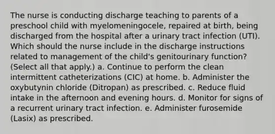 The nurse is conducting discharge teaching to parents of a preschool child with myelomeningocele, repaired at birth, being discharged from the hospital after a urinary tract infection (UTI). Which should the nurse include in the discharge instructions related to management of the child's genitourinary function? (Select all that apply.) a. Continue to perform the clean intermittent catheterizations (CIC) at home. b. Administer the oxybutynin chloride (Ditropan) as prescribed. c. Reduce fluid intake in the afternoon and evening hours. d. Monitor for signs of a recurrent urinary tract infection. e. Administer furosemide (Lasix) as prescribed.