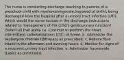 The nurse is conducting discharge teaching to parents of a preschool child with myelomeningocele,(repaired at birth), being discharged from the hospital after a urinary tract infection (UTI). Which would the nurse include in the discharge instructions related to management of the child's genitourinary function? (Select all that apply.) a. Continue to perform the clean intermittent catheterizations (CIC) at home. b. Administer the oxybutynin chloride (Ditropan) as prescribed. c. Reduce fluid intake in the afternoon and evening hours. d. Monitor for signs of a recurrent urinary tract infection. e. Administer furosemide (Lasix) as prescribed.