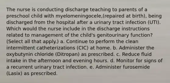 The nurse is conducting discharge teaching to parents of a preschool child with myelomeningocele,(repaired at birth), being discharged from the hospital after a urinary tract infection (UTI). Which would the nurse include in the discharge instructions related to management of the child's genitourinary function? (Select all that apply.) a. Continue to perform the clean intermittent catheterizations (CIC) at home. b. Administer the oxybutynin chloride (Ditropan) as prescribed. c. Reduce fluid intake in the afternoon and evening hours. d. Monitor for signs of a recurrent urinary tract infection. e. Administer furosemide (Lasix) as prescribed.