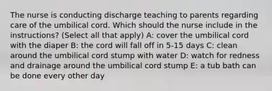 The nurse is conducting discharge teaching to parents regarding care of the umbilical cord. Which should the nurse include in the instructions? (Select all that apply) A: cover the umbilical cord with the diaper B: the cord will fall off in 5-15 days C: clean around the umbilical cord stump with water D: watch for redness and drainage around the umbilical cord stump E: a tub bath can be done every other day