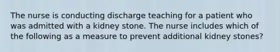 The nurse is conducting discharge teaching for a patient who was admitted with a kidney stone. The nurse includes which of the following as a measure to prevent additional kidney stones?