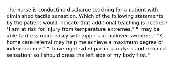 The nurse is conducting discharge teaching for a patient with diminished tactile sensation. Which of the following statements by the patient would indicate that additional teaching is needed? "I am at risk for injury from temperature extremes." "I may be able to dress more easily with zippers or pullover sweaters." "A home care referral may help me achieve a maximum degree of independence." "I have right-sided partial paralysis and reduced sensation; so I should dress the left side of my body first."